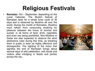 Religious Festivals Ramadan : Oct – September, depending on the Lunar Calendar. The Muslim festival of Ramadan lasts for a whole lunar cycle of 30 days and is observed by Muslims all over the world. During the month of Ramadan, Muslims must refrain from consuming anything for pleasure between the hours of sunrise and sunset, in all forms of food, drink, cigarettes and even sex being prohibited. Non-Muslims in Dubai are also expected to observe the strict abstinence rules during this time, as breaking them in public is seen as highly offensive and disrespectful. The sighting of the moon that signifies the end of Ramadan brings about several days of wild celebration, with locals and visitors alike indulging in feasts and parties across the city. 