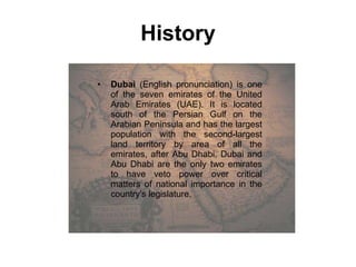 History Dubai  (English pronunciation) is one of the seven emirates of the United Arab Emirates (UAE). It is located south of the Persian Gulf on the Arabian Peninsula and has the largest population with the second-largest land territory by area of all the emirates, after Abu Dhabi. Dubai and Abu Dhabi are the only two emirates to have veto power over critical matters of national importance in the country's legislature. 