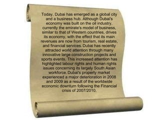 Today, Dubai has emerged as a global city and a business hub. Although Dubai's economy was built on the oil industry, currently the emirate's model of business, similar to that of Western countries, drives its economy, with the effect that its main revenues are now from tourism, real estate, and financial services.   Dubai has recently attracted world attention through many innovative large construction projects and sports events. This increased attention has highlighted labour rights and human rights issues concerning its largely South Asian workforce.   Dubai's property market experienced a major deterioration in 2008 and 2009 as a result of the worldwide economic downturn following the Financial crisis of 2007/2010. 