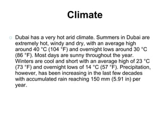 Dubai has a very hot arid climate. Summers in Dubai are extremely hot, windy and dry, with an average high around 40 °C (104 °F) and overnight lows around 30 °C (86 °F). Most days are sunny throughout the year. Winters are cool and short with an average high of 23 °C (73 °F) and overnight lows of 14 °C (57 °F). Precipitation, however, has been increasing in the last few decades with accumulated rain reaching 150 mm (5.91 in) per year. Climate 