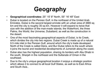 Geography Geographical coordinates:  25° 15' 8" North, 55° 16' 48" East Dubai is located on the Persian Gulf, in the northeast of the United Arab Emirates. Dubai is the second largest emirate with an urban area of 3885 sq km and the city is roughly 35 sq km. However it will expand to twice that size with the addition of the man-made islands; the Waterfront, the three Palms, the World, the Universe, Dubailand, as well as the construction in the desert. One of the most fascinating geographical aspects of Dubai, is its Creek, which divides the city into two regions. Dubai Creek is made up of a natural 9.5 mile inlet in the Persian Gulf, around which the city’s trade developed. North of the Creek is called Deira, and Bur Dubai refers to the south where it joins the tourist and residential developments of Jumeirah along the coast. Dubai also has the highest population, sharing its borders with Abu Dhabi in the south, Sharjah in the northeast and the Sultanate of Oman in the southeast. Due to the city’s unique geographical location it enjoys a strategic position which allows it to connect to all local Gulf States, as well as to East Africa and South Asia.. 