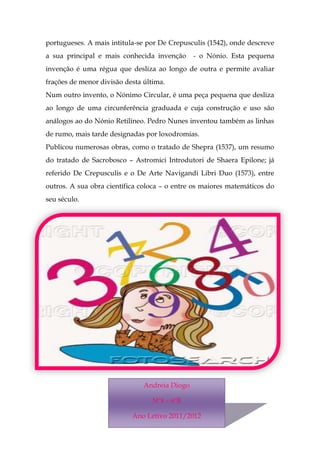 portugueses. A mais intitula-se por De Crepusculis (1542), onde descreve
a sua principal e mais conhecida invenção      - o Nónio. Esta pequena
invenção é uma régua que desliza ao longo de outra e permite avaliar
frações de menor divisão desta última.
Num outro invento, o Nónimo Circular, é uma peça pequena que desliza
ao longo de uma circunferência graduada e cuja construção e uso são
análogos ao do Nónio Retilíneo. Pedro Nunes inventou também as linhas
de rumo, mais tarde designadas por loxodromias.
Publicou numerosas obras, como o tratado de Shepra (1537), um resumo
do tratado de Sacrobosco – Astromici Introdutori de Shaera Epilone; já
referido De Crepusculis e o De Arte Navigandi Libri Duo (1573), entre
outros. A sua obra científica coloca – o entre os maiores matemáticos do
seu século.




                               Andreia Diogo

                                  Nº4 – 6ºB

                           Ano Letivo 2011/2012
 