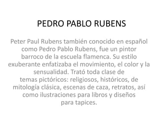 PEDRO PABLO RUBENS
Peter Paul Rubens también conocido en español
como Pedro Pablo Rubens, fue un pintor
barroco de la escuela flamenca. Su estilo
exuberante enfatizaba el movimiento, el color y la
sensualidad. Trató toda clase de
temas pictóricos: religiosos, históricos, de
mitología clásica, escenas de caza, retratos, así
como ilustraciones para libros y diseños
para tapices.
 