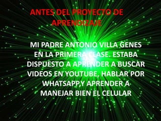 ANTES DEL PROYECTO DE
APRENDIZAJE
MI PADRE ANTONIO VILLA GENES
EN LA PRIMERA CLASE. ESTABA
DISPUESTO A APRENDER A BUSCAR
VIDEOS EN YOUTUBE, HABLAR POR
WHATSAPP,Y APRENDER A
MANEJAR BIEN EL CELULAR