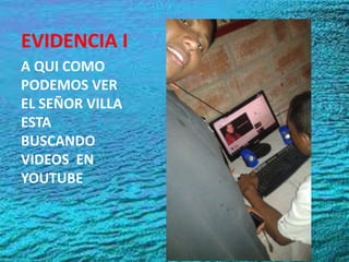 EVIDENCIA I
A QUI COMO
PODEMOS VER
EL SEÑOR VILLA
ESTA
BUSCANDO
VIDEOS EN
YOUTUBE