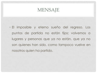 MENSAJE
• El imposible y eterno sueño del regreso. Los
puntos de partida no están fijos; volvemos a
lugares y personas que ya no están, que ya no
son quienes han sido, como tampoco vuelve en
nosotros quien ha partido.
 