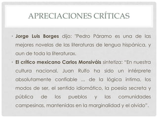 APRECIACIONES CRÍTICAS
• Jorge Luis Borges dijo: "Pedro Páramo es una de las
mejores novelas de las literaturas de lengua hispánica, y
aun de toda la literatura«.
• El crítico mexicano Carlos Monsiváis sintetiza: “En nuestra
cultura nacional, Juan Rulfo ha sido un intérprete
absolutamente confiable ... de la lógica íntima, los
modos de ser, el sentido idiomático, la poesía secreta y
pública de los pueblos y las comunidades
campesinas, mantenidas en la marginalidad y el olvido”.
 