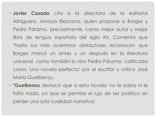 • Javier Casado cita a la directora de la editorial
Alfaguara, Amaya Elezcano, quien propone a Borges y
Pedro Páramo, precisamente, como mejor autor y mejor
libro de lengua española del siglo XX. Comenta que
"hasta sus más acérrimos detractores reconocen que
Borges marcó un antes y un después en la literatura
universal, como también lo hizo Pedro Páramo, calificada
como 'una novela perfecta' por el escritor y crítico José
María Guelbenzu.
• "Guelbenzu destacó que a esta novela 'no le sobra ni le
falta nada, ya que se permite el lujo de ser poética sin
perder una sola cualidad narrativa.„
 