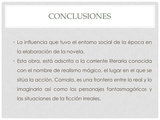 CONCLUSIONES
• La influencia que tuvo el entorno social de la época en
la elaboración de la novela.
• Esta obra, está adscrita a la corriente literaria conocida
con el nombre de realismo mágico, el lugar en el que se
sitúa la acción, Comala, es una frontera entre lo real y lo
imaginario así como los personajes fantasmagóricos y
las situaciones de la ficción irreales.
 