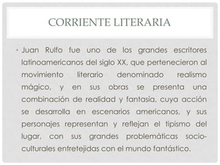 CORRIENTE LITERARIA
• Juan Rulfo fue uno de los grandes escritores
latinoamericanos del siglo XX, que pertenecieron al
movimiento literario denominado realismo
mágico, y en sus obras se presenta una
combinación de realidad y fantasía, cuya acción
se desarrolla en escenarios americanos, y sus
personajes representan y reflejan el tipismo del
lugar, con sus grandes problemáticas socio-
culturales entretejidas con el mundo fantástico.
 