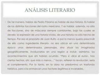 ANÁLISIS LITERARIO
• De tal manera, hablar de Pedro Páramo es hablar de ésa historia. Es hablar
de las distintas facciones del rostro mexicano. Y es hablar, además, no sólo
de facciones, sino de máscaras siempre cambiantes, bajo las cuales se
devela la expresión de una historia vivida, de una historia no sólo hecha de
tiempo. Por eso el propósito de Juan Rulfo -o por lo menos quería prescindir
de ello como ingrediente literario- no era ubicar en una determinada
época unos determinados personajes, sino situar los imaginados
geográficamente, involucrarlos en una región e incluir, asimismo, los
acontecimientos que ahí habían ocurrido. “Pero sí -dice el autor-, hay
ciertos hechos, ahí, que más o menos…” tocan, refieren la revolución, sería
el complemento. Por lo tanto, en la obra no predomina un trasfondo
histórico, pero sí la enmarcan unos factores legítimos e invariables.
 