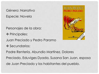 Género: Narrativo
Especie: Novela
Personajes de la obra:
 Principales:
Juan Preciado y Pedro Paramo
 Secundarios:
Padre Rentería, Abundio Martínez, Dolores
Preciado, Eduviges Dyada, Susana San Juan, esposa
de Juan Preciado y los habitantes del pueblo.
 
