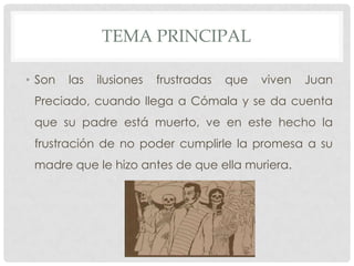 TEMA PRINCIPAL
• Son las ilusiones frustradas que viven Juan
Preciado, cuando llega a Cómala y se da cuenta
que su padre está muerto, ve en este hecho la
frustración de no poder cumplirle la promesa a su
madre que le hizo antes de que ella muriera.
 
