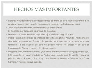 HECHOS MÁS IMPORTANTES
• Dolores Preciado muere: Su deseo antes de morir es que Juan encuentre a su
padre y que consiga de él lo que merece después de todos estos años.
• Juan Preciado se va a Comala en busca de su padre
• Es acogido por Eduviges, la amiga de Doloritas
• Le cuenta todo acerca de su padre, hijos, amores, negocios, etc.
• Pedro Páramo muere: Es apuñalado por su hijo ilegítimo, Abundio. Pedro muere
después de pensar en Susana. Se puede decir que con su muerte él murió
también. Se da cuenta de que no puede mover sus brazos y de que el
fantasma de Cisneros viene a él, y luego muere.
• La gente de Comala hace una gran fiesta de mucho alcohol y jolgorio salvaje.
Esto molesta en gran medida a Pedro, que quería que la gente velara la
pérdida de su Susana. Dice “Voy a cruzarme de brazos y Comala morirá de
hambre.” Y eso es lo que sucede.
 