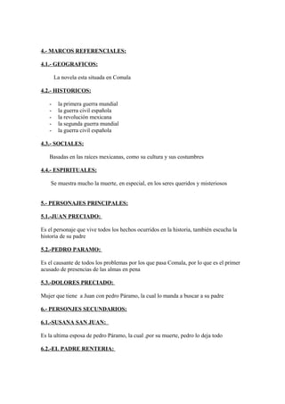 4.- MARCOS REFERENCIALES:
4.1.- GEOGRAFICOS:
La novela esta situada en Comala
4.2.- HISTORICOS:
-

la primera guerra mundial
la guerra civil española
la revolución mexicana
la segunda guerra mundial
la guerra civil española

4.3.- SOCIALES:
Basadas en las raíces mexicanas, como su cultura y sus costumbres
4.4.- ESPIRITUALES:
Se muestra mucho la muerte, en especial, en los seres queridos y misteriosos
5.- PERSONAJES PRINCIPALES:
5.1.-JUAN PRECIADO:
Es el personaje que vive todos los hechos ocurridos en la historia, también escucha la
historia de su padre
5.2.-PEDRO PARAMO:
Es el causante de todos los problemas por los que pasa Comala, por lo que es el primer
acusado de presencias de las almas en pena
5.3.-DOLORES PRECIADO:
Mujer que tiene a Juan con pedro Páramo, la cual lo manda a buscar a su padre
6.- PERSONJES SECUNDARIOS:
6.1.-SUSANA SAN JUAN:
Es la ultima esposa de pedro Páramo, la cual ,por su muerte, pedro lo deja todo
6.2.-EL PADRE RENTERIA:

 