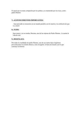 El aquel que no tiene compasión por los pobres y es mantenido por los ricos, como
pedro Páramo

7.- ACONTECIMIENTOS IMPORTANTES:
Juan preciado se encuentra en un mundo paralelo con la muerte y la confusión de que
va a morir
8.- NUDO:
Juan muere y en su tumba, Dorotea, una de las esposas de Pedro Páramo , le cuenta la
vida de este
9.- DESENLACE:
Por todas la crueldades de pedro Páramo, uno de sus tantos hijos ilegítimos
posviolaciones le reclama dinero y este al negarle, le hiere de muerte con lo que
concluye la historia

 