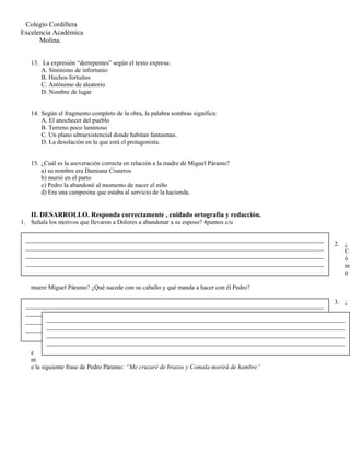 Colegio Cordillera
Excelencia Académica
Molina.
13. La expresión “derrepentes” según el texto expresa:
A. Sinónimo de infortunio
B. Hechos fortuitos
C. Antónimo de aleatorio
D. Nombre de lugar
14. Según el fragmento completo de la obra, la palabra sombras significa:
A. El anochecer del pueblo
B. Terreno poco luminoso
C. Un plano ultraexistencial donde habitan fantasmas.
D. La desolación en la que está el protagonista.
15. ¿Cuál es la aseveración correcta en relación a la madre de Miguel Páramo?
a) su nombre era Damiana Cisneros
b) murió en el parto
c) Pedro la abandonó al momento de nacer el niño
d) Era una campesina que estaba al servicio de la hacienda.
II. DESARROLLO. Responda correctamente , cuidado ortografía y redacción.
1. Señala los motivos que llevaron a Dolores a abandonar a su esposo? 4puntos c/u
2. ¿
C
ó
m
o
muere Miguel Páramo? ¿Qué sucede con su caballo y qué manda a hacer con él Pedro?
3. ¿
A
r
g
u
m
e
nt
e la siguiente frase de Pedro Páramo: “Me cruzaré de brazos y Comala morirá de hambre”
_______________________________________________________________________________________
_______________________________________________________________________________________
_______________________________________________________________________________________
_______________________________________________________________________________________
_______________________________________________________________________________________
_______________________________________________________________________________________
_______________________________________________________________________________________
_______________________________________________________________________________________
_______________________________________________________________________________________
_______________________________________________________________________________________
_______________________________________________________________________________________
_______________________________________________________________________________________
 