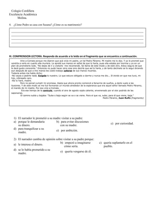 Colegio Cordillera
Excelencia Académica
Molina.
4. ¿Cómo Pedro se casa con Susana? ¿Cómo es su matrimonio?
III. COMPRENSION LECTORA. Responda de acuerdo a lo leído en el fragmento que se encuentra a continuación.
1) El narrador le prometió a su madre visitar a su padre:
a) porque le demandaría
su dinero.
b) para evitar discusiones
con su madre.
c) por curiosidad.
d) para tranquilizar a su
madre.
e) por ambición.
2) El narrador cambia de opinión sobre visitar a su padre porque:
a) le interesa el dinero.
b) empezó a imaginarse
cómo sería.
c) quería suplantarlo en el
pueblo.
d) se lo había prometido a su
madre.
e) quería vengarse de él.
Vine a Comala porque me dijeron que acá vivía mi padre, un tal Pedro Páramo. Mi madre me lo dijo. Y yo le prometí que
vendría a verlo en cuanto ella muriera. Le apreté sus manos en señal de que lo haría, pues ella estaba por morirse y yo en un
plan de prometerlo todo. "No dejes de ir a visitarlo -me recomendó. Se llama de este modo y de este otro. Estoy segura de que
le dará gusto conocerte." Entonces no pude hacer otra cosa sino decirle que así lo haría, y de tanto decírselo se lo seguí diciendo
aun después de que a mis manos les costó trabajo zafarse de sus manos muertas.
Todavía antes me había dicho:
-No vayas a pedirle nada. Exígele lo nuestro. Lo que estuvo obligado a darme y nunca me dio... El olvido en que nos tuvo, mi
hijo, cóbraselo caro.
-Así lo haré, madre.
Pero no pensé cumplir mi promesa. Hasta que ahora pronto comencé a llenarme de sueños, a darle vuelo a las
ilusiones. Y de este modo se me fue formando un mundo alrededor de la esperanza que era aquel señor llamado Pedro Páramo,
el marido de mi madre. Por eso vine a Comala.
Era ese tiempo de la canícula, cuando el aire de agosto sopla caliente, envenenado por el olor podrido de las
saponarias.
El camino subía y bajaba: "Sube o baja según se va o se viene. Para el que va, sube; para él que viene, baja."
Pedro Páramo, Juan Rulfo (fragmento)
_______________________________________________________________________________________
_______________________________________________________________________________________
_______________________________________________________________________________________
_______________________________________________________________________________________
 