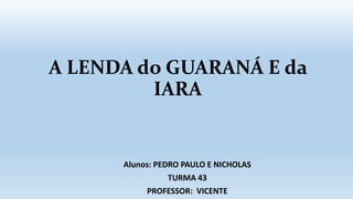 A LENDA do GUARANÁ E da
IARA
Alunos: PEDRO PAULO E NICHOLAS
TURMA 43
PROFESSOR: VICENTE
 