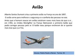 Avião
Alberto Santos Dumont criou o primeiro avião na França no ano de 1897.
O avião serve para melhorar a segurança e o conforto das pessoas no voo.
Antes que o homem voasse em aviões existiram naves mais leves do que o ar ,
em 1783, os irmãos Montglfier na França fabricaram o primeiro balão que
podia carregar pessoas pelo ar. O balão voou porque encheram de ar quente
mais leve que o ar frio.
Alunos: Pedro Paulo e Renzo Turma: 35
 