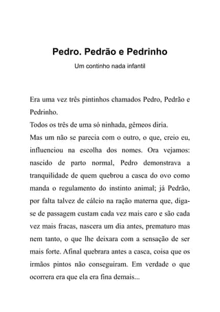 Pedro. Pedrão e Pedrinho
Um continho nada infantil
Era uma vez três pintinhos chamados Pedro, Pedrão e
Pedrinho.
Todos os três de uma só ninhada, gêmeos diria.
Mas um não se parecia com o outro, o que, creio eu,
influenciou na escolha dos nomes. Ora vejamos:
nascido de parto normal, Pedro demonstrava a
tranquilidade de quem quebrou a casca do ovo como
manda o regulamento do instinto animal; já Pedrão,
por falta talvez de cálcio na ração materna que, diga-
se de passagem custam cada vez mais caro e são cada
vez mais fracas, nascera um dia antes, prematuro mas
nem tanto, o que lhe deixara com a sensação de ser
mais forte. Afinal quebrara antes a casca, coisa que os
irmãos pintos não conseguiram. Em verdade o que
ocorrera era que ela era fina demais...
 