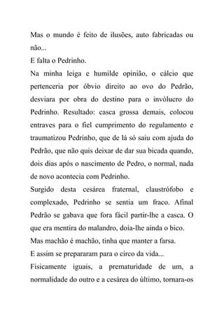 Mas o mundo é feito de ilusões, auto fabricadas ou
não...
E falta o Pedrinho.
Na minha leiga e humilde opinião, o cálcio que
pertenceria por óbvio direito ao ovo do Pedrão,
desviara por obra do destino para o invólucro do
Pedrinho. Resultado: casca grossa demais, colocou
entraves para o fiel cumprimento do regulamento e
traumatizou Pedrinho, que de lá só saiu com ajuda do
Pedrão, que não quis deixar de dar sua bicada quando,
dois dias após o nascimento de Pedro, o normal, nada
de novo acontecia com Pedrinho.
Surgido desta cesárea fraternal, claustrófobo e
complexado, Pedrinho se sentia um fraco. Afinal
Pedrão se gabava que fora fácil partir-lhe a casca. O
que era mentira do malandro, doía-lhe ainda o bico.
Mas machão é machão, tinha que manter a farsa.
E assim se prepararam para o circo da vida...
Fisicamente iguais, a prematuridade de um, a
normalidade do outro e a cesárea do último, tornara-os
 