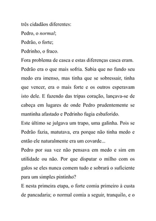 três cidadãos diferentes:
Pedro, o normal;
Pedrão, o forte;
Pedrinho, o fraco.
Fora problema de casca e estas diferenças casca eram.
Pedrão era o que mais sofria. Sabia que no fundo seu
medo era imenso, mas tinha que se sobressair, tinha
que vencer, era o mais forte e os outros esperavam
isto dele. E fazendo das tripas coração, lançava-se de
cabeça em lugares de onde Pedro prudentemente se
mantinha afastado e Pedrinho fugia esbaforido.
Este último se julgava um trapo, uma galinha. Pois se
Pedrão fazia, matutava, era porque não tinha medo e
então ele naturalmente era um covarde...
Pedro por sua vez não pensava em medo e sim em
utilidade ou não. Por que disputar o milho com os
galos se eles nunca comem tudo e sobrará o suficiente
para um simples pintinho?
E nesta primeira etapa, o forte comia primeiro à custa
de pancadaria; o normal comia a seguir, tranquilo, e o
 