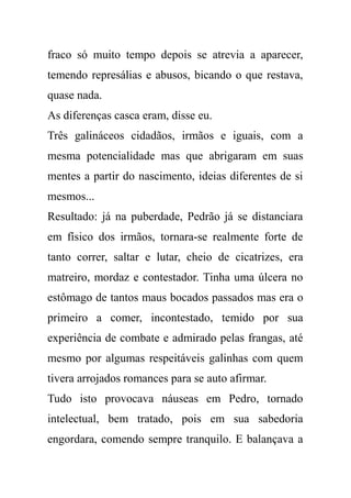 fraco só muito tempo depois se atrevia a aparecer,
temendo represálias e abusos, bicando o que restava,
quase nada.
As diferenças casca eram, disse eu.
Três galináceos cidadãos, irmãos e iguais, com a
mesma potencialidade mas que abrigaram em suas
mentes a partir do nascimento, ideias diferentes de si
mesmos...
Resultado: já na puberdade, Pedrão já se distanciara
em físico dos irmãos, tornara-se realmente forte de
tanto correr, saltar e lutar, cheio de cicatrizes, era
matreiro, mordaz e contestador. Tinha uma úlcera no
estômago de tantos maus bocados passados mas era o
primeiro a comer, incontestado, temido por sua
experiência de combate e admirado pelas frangas, até
mesmo por algumas respeitáveis galinhas com quem
tivera arrojados romances para se auto afirmar.
Tudo isto provocava náuseas em Pedro, tornado
intelectual, bem tratado, pois em sua sabedoria
engordara, comendo sempre tranquilo. E balançava a
 
