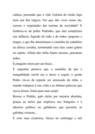 cabeça, pensando que a vida violenta do irmão logo
teria um fim trágico. Por que não viver como ele,
correto e respeitador das normas da sociedade? E
lembrou-se do pobre Pedrinho, que mal completara
sua infância, fugindo de tudo e de todos, pequeno e
magro, o que lhe determinara o caminho do cadafalso
na tétrica cozinha, terminando seus dias como galeto
no espeto. Afinal não tinha futuro mesmo, pensaram
todos.
É,ninguém chora por um fraco...
E enquanto pensava que o caminho da paz e
tranquilidade social era o único a seguir, o gordo
Pedro viu-se de repente ser arrancado do chão, o
mundo rodopiou à sua volta e as últimas palavras que
ouviu foram: ótimo para uma canja!
Restou o Pedrão, galo eleito por maioria absoluta,
graças ao terror que inspirava nos frangotes e à
abertura política no galinheiro que permitiu às
galinhas votarem...
E com suas cicatrizes, úlcera no estômago e mil
 