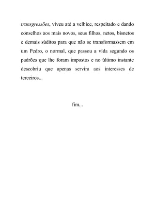 transgressões, viveu até a velhice, respeitado e dando
conselhos aos mais novos, seus filhos, netos, bisnetos
e demais súditos para que não se transformassem em
um Pedro, o normal, que passou a vida segundo os
padrões que lhe foram impostos e no último instante
descobriu que apenas servira aos interesses de
terceiros...
fim...
 