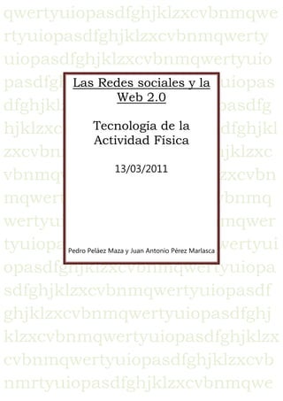 qwertyuiopasdfghjklzxcvbnmqwertyuiopasdfghjklzxcvbnmqwertyuiopasdfghjklzxcvbnmqwertyuiopasdfghjklzxcvbnmqwertyuiopasdfghjklzxcvbnmqwertyuiopasdfghjklzxcvbnmqwertyuiopasdfghjklzxcvbnmqwertyuiopasdfghjklzxcvbnmqwertyuiopasdfghjklzxcvbnmqwertyuiopasdfghjklzxcvbnmqwertyuiopasdfghjklzxcvbnmqwertyuiopasdfghjklzxcvbnmqwertyuiopasdfghjklzxcvbnmqwertyuiopasdfghjklzxcvbnmqwertyuiopasdfghjklzxcvbnmqwertyuiopasdfghjklzxcvbnmqwertyuiopasdfghjklzxcvbnmqwertyuiopasdfghjklzxcvbnmrtyuiopasdfghjklzxcvbnmqwertyuiopasdfghjklzxcvbnmqwertyuiopasdfghjklzxcvbnmqwertyuiopasdfghjklzxcvbnmqwertyuiopasdfghjklzxcvbnmqwertyuiopasdfghjklzxcvbnmqwertyuiopasdfghjklzxcvbnmqwertyuiopasdfghjklzxcvbnmqwertyuiopasdfghjklzxcvbnmqwertyuiopasdfghjklzxcvbnmqwertyuiopasdfghjklzxcvbnmqwertyuiopasdfghjklzxcvbnmqwertyuiopasdfghjklzxcvbnmrtyuiopasdfghjklzxcvbnmqwertyuiopasdfghjklzxcvbnmqwertyuiopasdfghjklzxcvbnmqwertyuiopasdfghjklzxcvbnmqwertyuiopasdfghjklzxcvbnmqwertyuiopasdfghjklzxcvbnmqwertyuiopasdfghjklzxcvbnmqwertyuiopasdfghjklzxcvbnmqwertyuiopasdfghjklzxcvbnmqwertyuiopasdfghjklzxcvbnmqwertyuiopasdfghjklzxcvbnmqwertyuiopasdfghjklzxcvbnmqwertyuiopasdfghjklzxcvbnmrtyuiopasdfghjklzxcvbnmqwertyuiopasdfghjklzxcvbnmqwertyuiopasdfghjklzxcvbnmqwertyuiopasdfghjklzxcvbnmqwertyuiopasdfghjklzxcvbnmqwertyuiopasdfghjklzxcvbnmqwertyuiopasdfghjklzxcvbnmqwertyuiopasdfghjklzxcvbnmqwertyuiopasdfghjklzxcvbnmqwertyuiopasdfghjklzxcvbnmqwertyuiopasdfghjklzxcvbnmqwertyuiopasdfghjklzxcvbnmqwertyuiopasdfghjklzxcvbnmrtyuiopasdfghjklzxcvbnmqwertyuiopasdfghjklzxcvbnmqwertyuiopasdfghjklzxcvbnmqwertyuiopasdfghjklzxcvbnmqwertyuiopasdfghjklzxcvbnmqwertyuiopasdfghjklzxcvbnmqwertyuiopasdfghjklzxcvbnmqwertyuiopasdfghjklzxcvbnmqwertyuiopasdfghjklzxcvbnmqwertyuiopasdfghjklzxcvbnmqwertyuiopasdfghjklzxcvbnmqwertyuiopasdfghjklzxcvbnmqwertyuiopasdfghjklzxcvbnmrtyuiopasdfghjklzxcvbnmqwertyuiopasdfghjklzxcvbnmqwertyuiopasdfghjklzxcvbnmqwertyuiopasdfghjklzxcvbnmqwertyuiopasdfghjklzxcvbnmqwertyuiopasdfghjklzxcvbnmqwertyuiopasdfghjklzxcvbnmqwertyuiopasdfghjklzxcvbnmqwertyuiopasdfghjklzxcvbnmqwertyuiopasdfghjklzxcvbnmqwertyuiopasdfghjklzxcvbnmqwertyuiopasdfghjklzxcvbnmqwertyuiopasdfghjklzxcvbnmrtyuiopasdfghjklzxcvbnmqwertyuiopasdfghjklzxcvbnmqwertyuiopasdfghjklzxcvbnmqwertyuiopasdfghjklzxcvbnmqwertyuiopasdfghjklzxcvbnmqwertyuiopasdfghjklzxcvbnmqwertyuiopasdfghjklzxcvbnmqwertyuiopasdfghjklzxcvbnmqwertyuiopasdfghjklzxcvbnmqwertyuiopasdfghjklzxcvbnmqwertyuiopasdfghjklzxcvbnmqwertyuiopasdfghjklzxcvbnmqwertyuiopasdfghjklzxcvbnmrtyuiopasdfghjklzxcvbnmqwertyuiopasdfghjklzxcvbnmqwertyuiopasdfghjklzxcvbnmqwertyuiopasdfghjklzxcvbnmqwertyuiopasdfghjklzxcvbnmqwertyuiopasdfghjklzxcvbnmqwertyuiopasdfghjklzxcvbnmqwertyuiopasdfghjklzxcvbnmqwertyuiopasdfghjklzxcvbnmqwertyuiopasdfghjklzxcvbnmqwertyuiopasdfghjklzxcvbnmqwertyuiopasdfghjklzxcvbnmqwertyuiopasdfghjklzxcvbnmqwwertyuiopasdfghjklzxcvbnmqwertyuiopasdfghjklzxcvbnmqwertyuiopasdfghjklzxcvbnmqwertyuiopasdfghjklzxcvbnm<br />Las Redes sociales y la Web 2.0Tecnología de la Actividad Física13/03/2011Pedro Peláez Maza y Juan Antonio Pérez Marlasca<br />INDICE<br /> TOC  quot;
1-3quot;
    1) INTRODUCCIÓN: PAGEREF _Toc287835446  3<br />2) PREGUNTAS A RESPONDER PAGEREF _Toc287835447  3<br />1º Orígenes y antecedentes de las redes sociales. PAGEREF _Toc287835448  3<br />2º ¿Qué tipo de redes sociales existen y cuales son los diferentes usos que tienen? PAGEREF _Toc287835449  7<br />3º Privacidad y seguridad en las redes sociales: problemática actual PAGEREF _Toc287835450  10<br />Problemas encontrados: PAGEREF _Toc287835451  10<br />4º ¿Cómo se están utilizando las redes sociales desde el ámbito educativo? PAGEREF _Toc287835452  12<br />1)Las Tic en la universidad española: PAGEREF _Toc287835453  12<br />2)Beneficios: PAGEREF _Toc287835454  13<br />5º Inconvenientes que se están encontrando: PAGEREF _Toc287835455  15<br />3) TRABAJO EN LINEA A TRAVÉS DE GOOGLE DOCS. PAGEREF _Toc287835456  16<br />4) CONCLUSIÓN: PAGEREF _Toc287835457  17<br />5) REFERENCIAS BIBLIOGRÁFICAS: PAGEREF _Toc287835458  18<br />1) INTRODUCCIÓN:<br />Casi todos utilizamos diferentes redes sociales, ¿pero realmente conocemos su potencial? ¿Y los peligros que encierran?<br />En el presente trabajo vamos a tratar de investigar más a fondo las redes sociales. Para ello buscaremos partiremos de su origen y de cómo han ido evolucionando en el tiempo, un breve análisis de las RRSS más utilizadas y reflejaremos la creciente preocupación acerca de la protección de la privacidad en estas.<br />En último lugar pondremos énfasis su aplicación en el ámbito educativo así como los principales inconvenientes que podemos encontrando en su uso en algunos docentes<br />2) PREGUNTAS A RESPONDER<br />1º Orígenes y antecedentes de las redes sociales.<br />Título del artículo: datos personales.org: “Evolución de los servicios de redes sociales en internet”. El profesional de la información, año 2009<br />Informacion del autor del artículo: Marcos Ros-Martín es licenciado en documentación por la Univ. Politécnica de Valencia. Trabaja como documentalista enla Unidad Técnica de  Información de Aidico-Instituto Tecnológico de la Construcción en Valencia y anteriormente fue documentalista informativo en el diario Levante-Elv Mercantil Valenciano. Es co-editor del blog personal El documentalista enredado.<br />   <br />La idea inicial de la plataforma de redes sociales en internet parte de la teoría de los seis grados de separación. Esta teoría fue creada por Frigyes Karinthy en 1929.<br />En 1967 el sociólogo de la Harvard University  Stanley Milgram se propuso demostrar la teoría por medio de  un experimento en el cual se enviaban cartas postales. <br />Duncan Watts (profesor de la Columbia University)   en 2001 intenta repetir la misma teoría que Milgran pero con la diferencia del uso del correo electrónico.<br />Cronología de los servicios de redes sociales en internet más populares (adaptado de Boyd; Ellison, 2007)<br /> Antecedentes<br />Un servicio de red social en internet  es una plataforma web cuyo fin es la creación de comunidades en línea mediante la representación de las conexiones personales que los usuarios disponen los unos de los otros.<br />Las redes sociales surgieron antes del nacimiento de la Web 2.0. Se puede establecer la fecha de su aparición en 1997, momento en el que se inaugura la web SixDegrees.com.<br />Las principales características de este sitio web eran la creación de perfiles, de listados de amigos, la posibilidad de envío de mensajes a amigos (funciones que ya permitían otras comunidades virtuales), y a partir de 1998, la navegación en las listas de amigos por parte de terceros (esta función sí que era una novedad).Por culpa de la crisis tecnológica bursátil, se vierón obligados a cerrar.<br />Entre 1997 y 200 apareció la novedad de crear perfiles y de listar amigos agregados a los mismos. AsianAve (1997, anteriormente AsianAvenue), BlackPlanet (1999) y MiGente (2000) permitían crear perfiles personales, profesionales o de contactos y se podían añadir amigos sin necesidad de que la otra persona lo aprobara.<br />Por otro lado, servicios como CyWorld (2001) o LunarStorm (2000) volvieron a crear las  listas de amigos, libros de visita y páginas personales. <br />Más tarde aparecieron webs como Ryze.com (2001), Tribe.net (2003), LinkedIn (2003) o Friendster (2002), LinkedIn  , ha sido la web que mas lejos ha llegado de las tres, llegando a sacar al mercado versiones en varios idiomas. Esto le hizo estar en lo mas alto.<br />En último caso, Friendster comenzó muy fuerte atrayendo la atención de 300.000 personas. Pero a medida que fue creciendo, tuvieron muchos problemas técnicos ya que no disponía de un alojamiento lo suficientemente potente para manejar ese rápido crecimiento de personas, esto unido a la difusión de la web por los medios de comunicación(motivo por el cual las personas se encontraban mas fácil),a la restricción del uso de determinadas acciones, y la creación de perfiles falsos dió lugar a que muchas personas dejaran de visitar la web, haciendo así que perdiera la mayoría de las personas inscritas.<br />Momento actual<br />Con la explosión de la Web 2.0, los sitios web dedicados a compartir contenidos multimedia comenzaron a implementar funciones de las redes sociales. Dentro de este tipo podrían incluirse servicios como Flickr (intercambio de fotos), Last.FM (hábitos de escucha de música) o YouTube (intercambio de vídeos). Sin embargo, esto no fue un impedimento para el lanzamiento de nuevas redes sociales o el intento de reforzar su presencia en otros ámbitos geográficos. <br />Por ejemplo:<br />Orkut, adquirida por Google en 2003, iba dirigida a los ciudadanos estadounidenses, aunque hoy disfruta de una enorme popularidad en Brasil convirtiéndose casi en su red social nacional.<br />Por otro lado MySpace (2003) creció gracias al apoyo que recibió por parte de las bandas de música indie.<br />Gracias a que en MySpace podían configurar páginas personales todas aquellas personas fans de dicha música, comenzaron a utilizarlo. . El despegue de MySpace se produjo en 2004. El hecho de que MySpace adaptase su política de uso al detectar y aceptar a menores, supuso un incremento en el número de usuarios y, al mismo tiempo, provocó que los grupos de adolescentes y de los fans de bandas de música indie que hasta entonces no se interrelacionaban entre ellos, lo hiciesen mediante sus páginas en MySpace. Fue en este momento cuando comenzaron a publicar en los medios de comunicación la existencia de esta web cuando se produjo un cambio masivo de personas inscritas.<br /> El éxito de esta red era tal que fue adquirida por la empresa News Corporation  en julio de 2005. No debe sorprendernos la adquisición de sitios de redes sociales entre empresas dedicadas a medios de comunicación o tecnológicas. <br />La red alemana Xing (2006) compró dos de las redes sociales hispano hablantes más populares, Neurona (2004) y Conozco (2007) durante 2007, buscando de esta forma colonizar otras zonas geográficas .Dicha forma no era muy eficaz, ya que por ejemplo en el caso de linkedin producían varias web en distintos idiomas, como el Castellano.<br />En el caso el caso de Facebook (2004). Fue diseñada en un primer momento para uso privado específico en la Harvard University, y tan sólo se podía acceder a ella si se disponía de un correo electrónico del centro universitario. Posteriormente fue ampliándose hacia otras universidades, empresas y, finalmente, a cualquiera que dispusiese de un correo electrónico (2006). <br />2º ¿Qué tipo de redes sociales existen y cuales son los diferentes usos que tienen?<br />Tipos:<br />Generalistas:<br />Facebook: Esta red social que comenzó como uso exclusivo de univesitarios en Harvard, entorno al año 2004 ,y ahora en la actualidad cerca de 500 millones de personas la usan.<br />Tuenti: Es la red social más solicitada en toda España, parecida a Facebook, pero con menos uso a nivel mundial. Se convirtió en una de las redes sociales mas famosas en España, registrando mas de 7 millones de usuarios desde el momento en que se creo (Enero del año 2006). Es tal el uso de esta red social, que se encuentra entre las 5 paginas mas solicitadas de toda España, y además cada semana se inscriben Cada usuario permanece mas de 2 horas logeado en la red social<br />Myspace: MySpace es para todo el mundo: <br />        -   Solteros que desean conocer a otros solteros <br />Celestinos que desean conectar a sus amigos con otros amigos <br />Amigos que desean hablar en línea <br />Familiares que desean estar en contacto: dibuja tu árbol genealógico <br />Personal de negocios y colaboradores interesados en trabajar en red <br />Compañeros de clase y de estudios<br />Cualquiera que busque a viejos amigos<br />Twitter: es una red de información de tiempo real motorizada por gente alrededor del mundo que permite compartir y descubrir lo que está pasando en este momento. Si se trata de noticias de última hora, de tránsito local, de una venta en tu tienda favorita o una novedad de tu amigo, Twitter te mantiene informado con lo importante del día de hoy y te ayuda a descubrir lo importante del mañana . Los bits de información que se propagan a través de Twitter pueden ayudarte a tomar mejores decisiones y, si así lo deseas, crear una plataforma para que puedas tener una voz en lo que se está hablando alrededor del mundo. <br />38252403175<br />Profesionales:<br />Xing: (se creó en 2003 y hasta el 17 de Noviembre 2006 se llamó OpenBC). Es una red social de ámbito profesional. También se denomina plataforma de networking online, ya que su principal utilidad es la de gestionar contactos y establecer nuevas conexiones entre profesionales de cualquier sector. Este sistema pertenece a lo que se denomina Software social. Una de las funciones principales que tiene es la opción de visualizar la red de contactos; por ejemplo, un usuario puede ver a través de cuántos intermediarios está conectado con otros. Se basa en el principio de los Seis grados de separación o el fenómeno del quot;
mundo pequeñoquot;
. Ofrece numerosas opciones para contactar, buscar personas por nombre, ciudad, sector, empresa, áreas de interés, etc., e incluye grupos temáticos y foros para plantear cuestiones e intercambiar información u opiniones sobre temas específicos. También cuenta con ofertas de empleo, páginas de empresa y una sección para ver y publicar eventos<br />Linkedin: Es un sitio web orientado a negocios, fue fundado en diciembre de 2002 y lanzado en mayo de 2003[1] (comparable a un servicio de red social), principalmente para red profesional.<br />En octubre de 2008, tenía más de 25 millones de usuarios registrados[2] extendiéndose a 150 industrias. En octubre de 2010, dispone de más de 80 millones de usuarios registrados,[3] de más de 200 países, que abarcan todas las empresas del ranking de la revista Fortune de las 500 mayores empresas estadounidenses.<br />Viadeo:  Es una Web 2.0, red social profesional con más de 35 millones de miembros en todo el mundo en 2010, y una base de miembros que estaba creciendo en más de un millón por mes en 2009. Los miembros incluyen a los dueños de negocios, empresarios y directivos de una amplia gama de empresas. <br /> <br />        <br />Temáticas:<br />Flickr: Es un sitio web que permite almacenar, ordenar, buscar, vender[] y compartir fotografías y videos en línea. Actualmente Flickr cuenta con una importante comunidad de usuarios que comparte las fotografías y videos creados por ellos mismos. Esta comunidad se rige por normas de comportamiento y condiciones de uso que favorecen la buena gestión de los contenidos. La popularidad de Flickr se debe fundamentalmente a su capacidad para administrar imágenes mediante herramientas que permiten al autor etiquetar sus fotografías y explorar y comentar las imágenes de otros usuarios<br />Youtube: Es un sitio web en el cual los usuarios pueden subir y compartir vídeos. Fue creado por tres antiguos empleados de PayPal en febrero de 2005.[4] En noviembre de 2006 Google Inc. lo adquirió por 1650 millones de dólares, y ahora opera como una de sus filiales. YouTube usa un reproductor en línea basado en Adobe Flash para servir su contenido. Es muy popular gracias a la posibilidad de alojar vídeos personales de manera sencilla. Aloja una variedad de clips de películas, programas de televisión, vídeos musicales, a pesar de las reglas de YouTube contra subir vídeos con derechos de autor, este material existe en abundancia, así como contenidos amateur como videoblogs.<br />                                                                                           <br />                                                                                             <br />3º Privacidad y seguridad en las redes sociales: problemática actual<br />Problemas encontrados:<br />Las redes sociales deberían de cumplir la Ley Orgánica de Protección de Datos del 1.999 y su consecuente Reglamento de desarrollo, a los efectos de que se cumplan fundamentalmente los siguientes objetivos (Natalia Martos Díaz, 2010):<br />- “Informar de manera detallada del uso que la red social que va a hacer de los datos de los usuarios.”<br />- “Informar de que es un servicio no permitido a menores de 14 y alertando de que el incumplimiento de este punto puede generar una baja del perfil infractor a instancia de la red social.”<br />- “Explicar de una forma muy clara de los procesos para ejercitar los derechos de acceso, rectificación, cancelación u oposición.”<br />- “Detallar cómo funciona la activación de los diferentes niveles de privacidad por el usuario que, en el caso de menores entre 14 y 18 años, será el máximo.”<br />- “Información sobre usos comerciales, “cookies” y datos societarios de interés.” <br />Debido a los peligros que se están encontrando en las RRSS la UE publicó una resolución el del 15-17 octubre de 2008, estos son  los riesgos que se detectaron resumidos en el artículo de Antonia Paniza Fullana(2009):<br />Fraude a la identidad del usuario.<br />Piratería por parte de terceros no autorizados.<br />Uso secundario de los perfiles y de los datos de tráfico.<br />La propia actitud de los usuarios que no deben publicar información personal de terceros.<br />La utilización de datos para enviar publicidad por parte de la plataforma de manera personalizada.<br />Antonia Paniza enfatiza el problema en este último apartado, poniendo el ejemplo en la RRSS más utilizada en el mundo:<br />“Es posible que Facebook utilice información de tu perfil sin identificarte individualmente ante terceros. Esto se hace con propósitos como establecer a cuánta gente en una red le gusta un grupo o una película, y para personalizar anuncios y promociones. Creemos que esto es beneficioso para ti puesto que te permite estar mejor informado sobre lo que ocurre a tu alrededor. Y cuando aparecen anuncios, es más probable que sean de interés para ti. Por ejemplo, si pones una película que te gusta en tu perfil, podemos mandarte un anuncio sobre el estreno de otra del mismo estilo en tu ciudad. Sin embargo, no informamos a la productora cinematográfica de tu identidad”. (Facebook)<br />Es decir nosotros mismos estamos proveyendo a empresas nuestros gustos, ideologías.. para que nos bombardeen con publicidad.<br />En el mismo artículo nos alerta de la utilización de recursos humanos de empresas a la hora seleccionar personal visitando sus páginas en las plataformas sociales.<br />Pero, ¿Se cumplen las leyes de protección de datos? <br />Uno de los problemas encontrados para que las leyes al respecto no se cumplan es que la sede de algunas de las RRSS se encuentran fuera de la UE.<br />Un ejemplo de una RRSS que cumple las leyes de protección de datos es la red española Tuenti según Natalia Martos Díaz directora jurídica de Tuenti quién asegura que persiguen la máxima privacidad de los usuarios mediante:<br />Para poder agregarse a Tuenti es necesario ser invitado por otros usuarios ya registrados.<br />No indexación: No podemos buscar datos de otras personas a través de motores externos a Tuenti (Caso que si ocurre en Facebook)<br />Pablo Pérez San-José(2010). Gerente del Observatorio de Seguridad de la Información. Instituto Nacional de las Tecnologías de la Comunicación (INTECO), nos presenta una serie de soluciones a los problemas planteados:<br />Para mejorar la seguridad en las RRSS por parte de los menores:<br />Facilitar un “botón de denuncia de abusos” para que en el caso de que los haya el menor pueda denunciarlo<br />Privacidad de los contactos disponibles de todos aquellos que sean menores de edad de manera predeterminada.<br />Imposibilidad de poder buscar a través de motores de búsqueda ni a través de la propia plataforma a menores.<br />Que las opciones de privacidad sean fácilmente accesibles y visibles.<br />Imposibilitar o dificultar el acceso a menores de 13 años.<br />2) Un buen precedente para evitar muchos de los problemas expuestos sería el acuerdo alcanzado entre My Space y Facebook con varios fiscales norteamericanos en los siguientes términos (Pablo Pérez San-José) para un código de buena conducta de las RRSS:<br />- Perfiles de 14 y 15 años: serán automáticamente privados, solo podrán agregar a menores y siempre que se conozcan sus nombres apellidos y correo electrónico.<br />- “Acceso restringido a contenidos y links para adultos.”<br />- Un programa de control paternal. <br />- “Cooperación con la Administración de Justicia y las fuerzas policiales y de seguridad con la existencia de una Línea de denuncia (hotline) 24 horas para la investigación y persecución crímenes, abusos, fraudes, etc.” <br />- Un grupo I + D trabajando para lograr una mayor seguridad.<br />Aunque un código ético de las RRSS parece fundamental, también nos lo parece la necesidad de nuestra autorregulación como usuarios a la hora de publicar en Internet, así como el respeto a la hora de publicar fotos e información de terceros, teniendo especial cuidado con la imagen y derechos de los menores de edad.<br />4º ¿Cómo se están utilizando las redes sociales desde el ámbito educativo?<br />Las Tic en la universidad española:<br />Francesc Esteve (2009)nos presenta tres herramientas que se están utilizando en la universidad especialmente tras la implantación del Plan Bolonia:<br />Los e-portfolios o portafolios digitales: El alumno crea un espacio virtual donde recopila información con las finalidades según (Wielenga y Melisse, 2000) publicado en el artículo de Esteve(2009)  cumple las funciones de “herramienta de aprendizaje, para la evaluación y acreditación de competencias, y para compartir conocimiento”. Diferenciando tres tipos:<br />De aprendizaje: Lo crea el propio alumno, y el profesor le supervisa.<br />De evaluación: sirve al alumno para demostrar que competencias está adquiriendo.<br />De presentación: en el se guardan los trabajos, puede servir como método de busca de empleo al demostrar las competencias adquiridas.<br />Redes sociales o comunidades virtuales:<br />“Las redes sociales han revolucionado en pocos años la forma de comunicarnos y compartir la información. Principalmente están basadas en una plataforma web y ofrecen multitud de servicios: mensajería instantánea, correo electrónico, blogs, foros, galerías para compartir fotos, vídeos y archivos, etc.”<br />Un ejemplo cercano es el actual en la UAH, en la que cada vez más asignaturas utilizan la plataforma virtual como medio para transmitir información y que permiten una mayor interactuación entre los alumnos y los profesores.<br />La “nube” o cloud computin, son servicios que permiten desde cualquier ordenador:<br />Tener acceso a documentos, así como compartirlos o modificarlos con otros.<br />Revisar su correo electrónico o agenda.<br />Estos son algunos ejemplos de servicios que nos da Esteve(2009): Google Docs, Google Sites, Gmail o Google Calendar, Flickr para la fotografía, Youtube para el vídeo, o Mindmeinster para los mapas mentales.<br />Otro servicio interesante y ejemplo de su uso en la UAH, es el Dropbox.<br />Beneficios:<br />A continuación presentamos una serie de beneficios en el ámbito educativo según diferentes autores:<br />José Iván Lara Treviño (2008):<br />“Sharma y Maleyeff (2003)  Internet es un medio de comunicación que facilita a los estudiantes interactuar con sus maestros, compañeros y expertos”<br />Una buena herramienta de autoaprendizaje del alumno donde el maestro pasa a ser un guía (Villanueva 2000) Idea reforzada por Mok y Cheng (2001):<br /> “Afirman que hay un gran cambio de paradigma en la concepción del aprendizaje, pasando de la enseñanza a niños y adolescentes, al aprendizaje de toda la vida o de por vida; del aprendizaje centrado en el maestro, al aprendizaje centrado en el alumno; de un sujeto específico, a la persona entera; de un conocimiento y técnicas estrechas, a múltiples inteligencias; del aprendizaje basado en un salón con limites geográficos, y de<br />libros de texto limitados, a múltiples fuentes de aprendizaje incluyendo experiencias de comunidades, basado en Web y materiales de clase mundial.”<br />“Permite mantener conversaciones entre profesores a cualquier hora.”<br />“Acceso a material e información actualizada.”<br />“Integración de programas más efectivos.”<br /> “Acceso a múltiples formas de evaluar el desempeño de los alumnos.”<br /> “Instrucción individualizada. Provee oportunidades de aprendizaje activo.”<br /> “Facilita la instrucción al grupo.”<br />Fernando Santamaría (2008):<br />Favorecen la posibilidad de crear comunidades de aprendizaje quien cita a M. Zamora «Las redes sociales en Internet suelen posibilitar que pluralidad y comunidad se conjuguen y allí quizás esté gran parte de toda la energía que le da vida a los grupos humanos que conforman esas redes. Las redes sociales dan al anónimo popularidad, al discriminado integración, al diferente igualdad, al malhumorado educación y así muchas cosas más»<br />En primaria y secundaria cumple un papel de software social: Permite una mejor comunicación entre padres, profesores y alumnos. <br />Ayudan al aprendizaje de otras lenguas a través de aplicaciones como (Livemocha, Italki, Place4langs, Friendsabroad, Kantalk, Mixxer, Myngle)<br />En el caso de congresos, seminarios, talleres es un buen modo de que los participantes planteen sus inquietudes que posteriormente se pueden tratar allí.<br />5º Inconvenientes que se están encontrando:<br />José Iván Lara Treviño (2008):<br />El mayor inconveniente que encontramos son las personas, y en particular la “resistencia al cambio”(Treviño, 2008) que encontramos:<br />Muchos profesores creen que una educación basada en el uso de TI supone un “proceso deshumanizante”. En respuesta a esto encontramos dos posiciones:<br />“Más que nada el problema es que si el maestro percibe a los estudiantes como máquinas, entonces los tratará como tales, use o no tecnología.”(Treviño 2008)<br />“Es la manera en que se usa la tecnología, y no es ésta por sí<br />misma la que tiende a mecanizar a la gente.<br />(Heinich, 1999)”<br />Según E. Mentz y K. Mentz (2003)  el crecimiento de las TI se va a dar más rápido que lo que va a dar tiempo a formar a los profesores en el ámbito educativo.<br />“En una encuesta realizada por Wright yCuster (1998) a 119 profesores se obtuvo que sólo el 34.4% les agrada enseñar por el empleo de la tecnología” Razones encontradas:<br />“Falta de recursos para equipos, accesorios y facilidades” <br />“Falta de entendimiento y soporte en tecnología educativa por parte de los directivos de la institución.”<br />“Estrés y tiempo requerido para aprender cambios tecnológicos.”<br />“Falta de soporte técnico suficiente para aprender el uso de nuevas tecnologías.”<br />“Confusión entre aspectos vinculados a la computadora y educación”<br />4527556438903) TRABAJO EN LINEA A TRAVÉS DE GOOGLE DOCS.<br />4) CONCLUSIÓN:<br />Las redes sociales en Internet han ganado su lugar de una manera vertiginosa convirtiéndose sobre todo en lugares para encuentros humanos. Las redes virtuales, no sólo deben tener un carácter comunicativo fuera del ámbito escolar, haciendo amistades y conociendo gente nueva, sino que debe funcionar como un aula después del aula, un espacio virtual donde los alumnos, el profesor y sus compañeros tengan un contacto constante. Por ello reincidimos sobre todo en que las redes sociales deberían usarse como un modelo de material educativo y formativo, para el proceso de enseñanza de muchos jóvenes. <br />Hemos de tener presente que como toda herramienta, será buena o mala en función de cómo la usemos. Para hacerlo de un modo correcto hemos de estar bien informados sobre la RRSS que utilizamos, si es de confianza o no, si cumple con la normativa de protección de datos o está adherida a un código de buena conducta. Así también nos parece vital la autorregulación como usuarios, como ser conscientes de hasta que punto publicamos información propia, y nunca vulnerar los derechos de intimidad e imagen de terceras personas, teniendo especial cuidado con los niños.<br />Por último cabe recordar la importancia de órganos de control a nivel mundial, que subsane el vacío legal existente en otros países. La función principal de dichos órganos debería ser regular la actividad de las RRSS en pos de la mayor transparencia posible, a la hora de adherirse a sus servicios, así como la imposibilidad de vender información privada de particulares o usarla para otros fines, obligándoles a su vez a establecer sistemas de control para proteger a los menores de edad.<br /> 5) REFERENCIAS BIBLIOGRÁFICAS:<br />Orígenes y antecedentes de las redes sociales.<br />Título del artículo: datos personales.org: “Evolución de los servicios de redes sociales en internet”. El profesional de la información, año 2009<br />Informacion del autor del artículo: Marcos Ros-Martín<br />Palabras clave: sitios de redes sociales, internet, origen.<br />Búsqueda: Metal(base de datos de la biblioteca de la Universidad de Alcalá<br />DOCUMENTO FIABLE.<br />¿Qué tipo de redes sociales existen y cuáles son los diferentes usos que tienen?<br />Localización: foros de internet, artículos sin nombre, definiciones sacadas de páginas web de tecnología moderna y de las redes sociales. <br />Búsqueda : www.google.com<br /> DOCUMENTO NO FIABLE<br />Redes sociales derechos de los usuarios y privacidad:<br />Autores: Antonia Paniza Fullana.<br />Localización: Datos personales.org: La revista de la agencia de protección de datos de la Comunidad de Madrid. Año 2009.<br />Búsqueda: Dialnet.<br />Palabras claves utilizadas: redes sociales, privacidad, riesgos.<br />DOCUMENTO FIABLE.<br />La autorregulación como instrumento de la privacidad y la seguridad en las redes sociales.<br />Autores: Pablo Pérez San José<br />Localización: Datos personales.org: La revista de la agencia de protección de datos de la Comunidad de Madrid. Año 2010.<br />Búsqueda: Dialnet.<br />Palabras claves utilizadas: redes sociales, privacidad, riesgos.<br />DOCUMENTO FIABLE.<br />Redes sociales y privacidad:<br />Autores: Natalia Martos Díaz.<br />Localización: Datos personales.org: La revista de la agencia de protección de datos de la Comunidad de Madrid. Año 2010. <br />Búsqueda: Dialnet.<br />Palabras claves utilizadas: redes sociales, privacidad, riesgos.<br />DOCUMENTO FIABLE.<br />Posibilidades pedagógicas: redes sociales y comunidades educativas <br />Autores: Fernando Santamaría González <br />Localización: Telos: Cuadernos de comunicación e innovación, ISSN 0213-084X, Nº. 76, 2008 , págs. 99-109<br />Búsqueda: Dialnet.<br />Palabras claves utilizadas: redes sociales, ámbito educativo. <br />DOCUMENTO FIABLE.<br />Percepción de profesores de universidad pública sobre el uso de las tecnologías de información aplicadas a la educación <br />Autores: José Iván Lara Treviño <br />Localización: Entelequia: revista interdisciplinar, ISSN 1885-6985, Nº. 6, 2008 , págs. 123-175 <br />Búsqueda: Dialnet.<br />Palabras claves utilizadas: redes sociales, ámbito educativo. <br />DOCUMENTO FIABLE.<br />Bolonia y las TIC: de la<br />docencia 1.0 al aprendizaje 2.0. <br />Autor: FRANCESC ESTEVE<br />Localización: Investigador Cátedra UNESCO de Gestión y Política Universitaria Universidad Politécnica de Madrid. La cuestión universitaria, 5. 2009, pp 59 a 68. <br />Búsqueda: Dialnet.<br />Palabras claves utilizadas: redes sociales, ámbito educativo. <br />DOCUMENTO FIABLE<br />