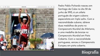 Biografia
Pedro Pablo Pichardo nasceu em
Santiago de Cuba no dia 30 de
junho de 1993, é um atleta
português de origem cubana
especialista em triplo salto. Com a
nacionalidade cubana, obteve
duas medalhas de prata no
Campeonato Mundial de Atletismo,
e uma medalha de bronze no
Campeonato Mundial em Pista
Coberta. Com a nacionalidade
portuguesa, venceu o Campeonato
Europeu em pista coberta.
 