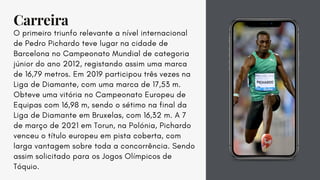 Carreira
O primeiro triunfo relevante a nível internacional
de Pedro Pichardo teve lugar na cidade de
Barcelona no Campeonato Mundial de categoria
júnior do ano 2012, registando assim uma marca
de 16,79 metros. Em 2019 participou três vezes na
Liga de Diamante, com uma marca de 17,53 m.
Obteve uma vitória no Campeonato Europeu de
Equipas com 16,98 m, sendo o sétimo na final da
Liga de Diamante em Bruxelas, com 16,32 m. A 7
de março de 2021 em Torun, na Polónia, Pichardo
venceu o título europeu em pista coberta, com
larga vantagem sobre toda a concorrência. Sendo
assim solicitado para os Jogos Olímpicos de
Tóquio.
 