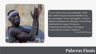 Palavras Finais
"Eu só tenho uma nacionalidade. Cuba
não admite duplas nacionalidades e eu
sou português. Como português, os meus
objetivos passam por alcançar os melhores
resultados em Jogos Olímpicos,
Campeonatos Mundiais e Europeus.
O recorde do mundo é objetivo."
- Pedro Pablo Pichardo


 
