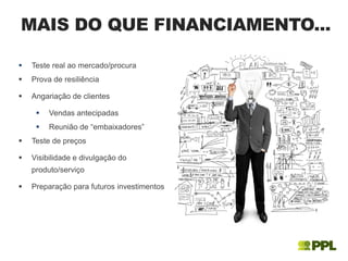  Teste real ao mercado/procura
 Prova de resiliência
 Angariação de clientes
 Vendas antecipadas
 Reunião de “embaixadores”
 Teste de preços
 Visibilidade e divulgação do
produto/serviço
 Preparação para futuros investimentos
MAIS DO QUE FINANCIAMENTO...
 