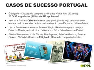  Ó brigada – Discografia completa da Brigada Victor Jara (40 anos).
23.643€ angariados (315%) de 512 apoiantes!
 Vem aí a Troika – Criada empresa para produção de jogo de cartas com
tema actual. Já em vias de internacionalização para Espanha, Itália e Grécia
 Uivo – Documentário sobre António Sérgio. Realizado e produzido por
Eduardo Morais, autor do doc. “Música em Pó” e “Meio Metro de Pedra”
 Blasted Mechanism, Luís Tinoco, The Poppers, Primitive Reason, Frankie
Chavez, Nobody’s Bizness – Edição do álbum de compositor/artistas
CASOS DE SUCESSO PORTUGAL
+ http://ppl.com.pt/pt/sucesso
 