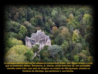 A correspondência secreta em pequenos barquinhos iludiu  por algum tempo a corte que os pretendia afastar. Entretanto, D. Afonso, ainda temeroso de  um escândalo,  mandou exilar Inês, mas esta se refugiou no castelo de Albuquerque, situado na fronteira do Alentejo, que pertencia à  sua família.  