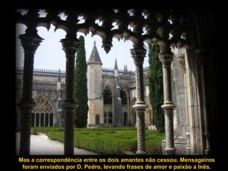 Mas a correspondência entre os dois amantes não cessou. Mensageiros foram enviados por D. Pedro, levando frases de amor e paixão a Inês. 