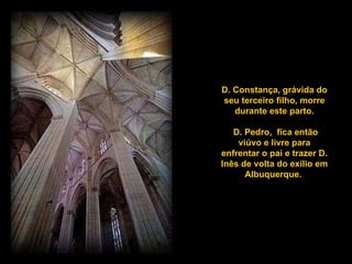D. Constança, grávida do seu terceiro filho, morre durante este parto. D. Pedro,  fica então viúvo e livre para enfrentar o pai e trazer D. Inês de volta do exílio em Albuquerque.  