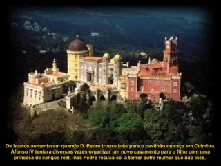 Os boatos aumentaram quando D. Pedro trouxe Inês para o pavilhão de caça em Coimbra. Afonso IV tentara diversas vezes organizar um novo casamento para o filho com uma princesa de sangue real, mas Pedro recusa-se  a tomar outra mulher que não Inês.  