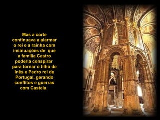 Mas a corte continuava a alarmar o rei e a rainha com insinuações de  que a família Castro poderia conspirar  para tornar o filho de Inês e Pedro rei de Portugal, gerando conflitos e guerras com Castela.  