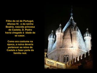 Filho do rei de Portugal,  Afonso IV,  e da rainha Beatriz, nascida princesa de Castela, D. Pedro havia chegado à  idade de se casar.  Como era costume na época, a noiva deveria pertencer ao reino de Castela e fazer parte da família real. 