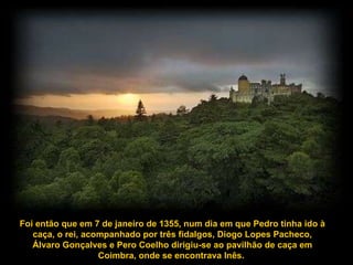 Foi então que em 7 de janeiro de 1355, num dia em que Pedro tinha ido à caça, o rei, acompanhado por três fidalgos, Diogo Lopes Pacheco, Álvaro Gonçalves e Pero Coelho dirigiu-se ao pavilhão de caça em Coimbra, onde se encontrava Inês.  