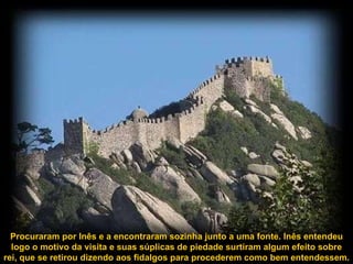 Procuraram por Inês e a encontraram sozinha junto a uma fonte. Inês entendeu logo o motivo da visita e suas súplicas de piedade surtiram algum efeito sobre rei, que se retirou dizendo aos fidalgos para procederem como bem entendessem.  
