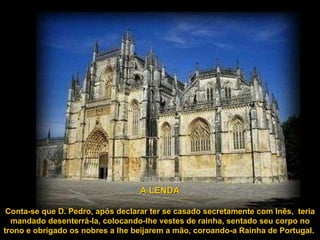 A LENDA Conta-se que D. Pedro, após declarar ter se casado secretamente com Inês,  teria mandado desenterrá-la, colocando-lhe vestes de rainha, sentado seu corpo no trono e obrigado os nobres a lhe beijarem a mão, coroando-a Rainha de Portugal.  