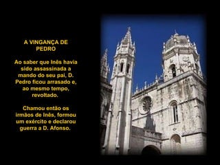 A VINGANÇA DE PEDRO Ao saber que Inês havia sido assassinada a mando do seu pai, D. Pedro ficou arrasado e, ao mesmo tempo, revoltado.  Chamou então os irmãos de Inês, formou um exército e declarou guerra a D. Afonso.  