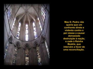 Mas D. Pedro não queria que um confronto direto e violento contra o pai viesse a causar demasiada destruição à nação, e cede à Rainha Beatriz, que intervém a favor de uma reconciliação.  
