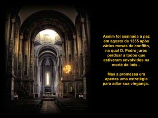 Assim foi assinada a paz em agosto de 1355 após vários meses de conflito, na qual D. Pedro jurou perdoar a todos que estiveram envolvidos na morte de Inês .  Mas a promessa era apenas uma estratégia para adiar sua vingança.  