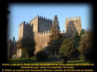 Assim, o pai de D. Pedro enviou mensageiros ao reino vizinho com o pedido de casamento que, como era esperado, foi aceito.  D. Pedro se casaria com Constança Manuel, membro da família real de Castela.  