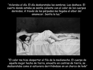 “ Aclaraba el día. El día desbarataba las sombras. Las deshace. El cuarto donde estaba se sentía caliente con el calor de los cuerpos dormidos. A través de los párpados me llegaba el albor del amanecer. Sentía la luz.” “ El calor me hizo despertar al filo de la medianoche. El cuerpo de aquella mujer hecho de tierra, envuelto en costras de tierra, se desbarataba como si estuviera derritiéndose en un charco de lodo” 